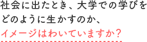 社会に出たとき、大学での学びをどのように生かすのか、イメージはわいていますか?