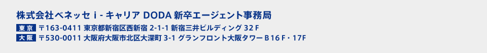 株式会社ベネッセ i-キャリア DODA新卒エージェント事務局 【東京】〒163-0411 東京都新宿区西新宿2-1-1 新宿三井ビルディング32F 【大阪】〒530-0011 大阪府大阪市北区大深町3-1 グランフロント大阪タワーB16F・17F