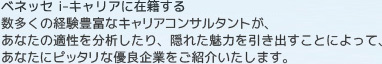 ベネッセ i-キャリアに在籍する数多くの経験豊富なキャリアアドバイザーが、あなたの適性を分析したり、隠れた魅力を引き出すことによって、あなたにピッタリな優良企業をご紹介いたします。