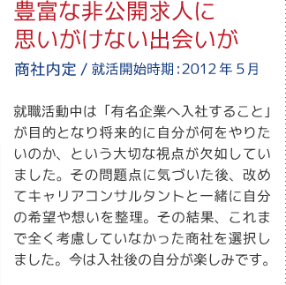 豊富な非公開求人に思いがけない出会いが（商社内定/就活開始時期:2012年5月）就職活動中は「有名企業へ入社すること」が目的となり将来的に自分が何をやりたいのか、という大切な視点が欠如していました。その問題点に気づいた後、改めてキャリアアドバイザーと一緒に自分の希望や想いを整理。その結果、これまで全く考慮していなかった商社を選択しました。今は入社後の自分が楽しみです。