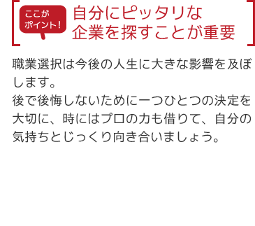 【ここがポイント】自分にピッタリな企業を探すことが重要「職業選択は今後の人生に大きな影響を及ぼします。後で後悔しないために一つひとつの決定を大切に、時にはプロの力も借りて、自分の気持ちとじっくり向き合いましょう。」