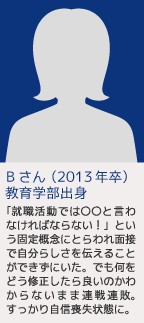 Bさん（2013年卒）教育学部出身 「就職活動では○○と言わなければならない！」という固定概念にとらわれ面接で自分らしさを伝えることができずにいた。でも何をどう修正したら良いのかわからないまま連戦連敗。すっかり自信喪失状態に。