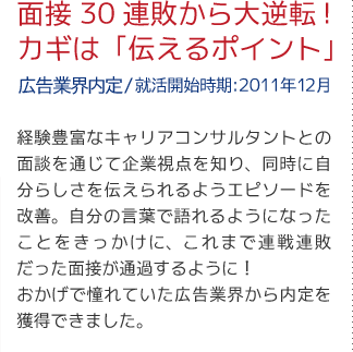面接30連敗から大逆転!カギは「伝えるポイント」（広告業界内定/就活開始時期:2011年12月）経験豊富なキャリアアドバイザーとの面談を通じて企業視点を知り、同時に自分らしさを伝えられるようエピソードを改善。自分の言葉で語れるようになったことをきっかけに、これまで連戦連敗だった面接が通過するように！おかげで憧れていた広告業界から内定を獲得できました。