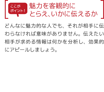 【ここがポイント】魅力を客観的にとらえ、いかに伝えるか「どんなに魅力的な人でも、それが相手に伝わらなければ意味がありません。伝えたい相手が求める情報は何かを分析し、効果的にアピールしましょう。」