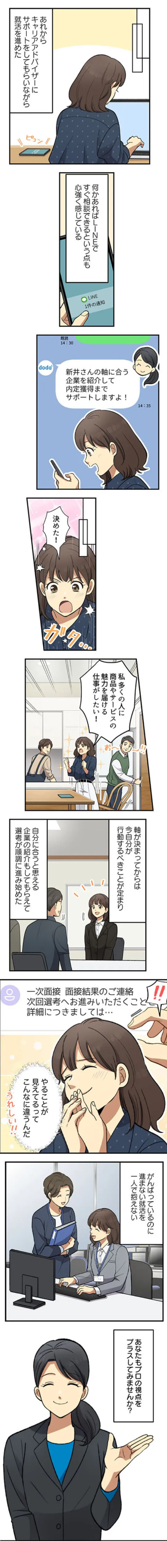 あれからキャリアアドバイザーにサポートをしてもらいながら就活を進めた。何かあればLINEですぐ相談できるという点も心強く感じている。軸が決まってからは今自分が行動するべきことが定まり、自分に合うと思える企業の紹介もしてもらえて選考が順調に進み始めた。がんばっているのに進まない就活を一人で抱えない。あなたもプロの視点をプラスしてみませんか？